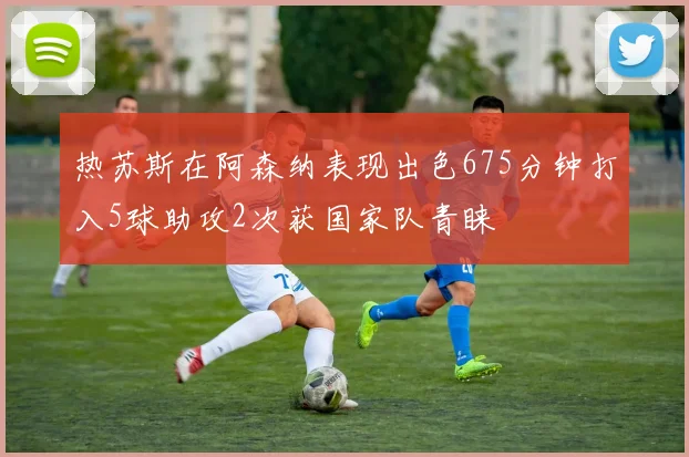 热苏斯在阿森纳表现出色675分钟打入5球助攻2次获国家队青睐