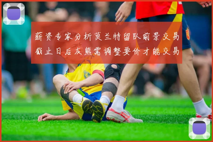 薪资专家分析莫兰特留队前景交易截止日后灰熊需调整要价才能交易