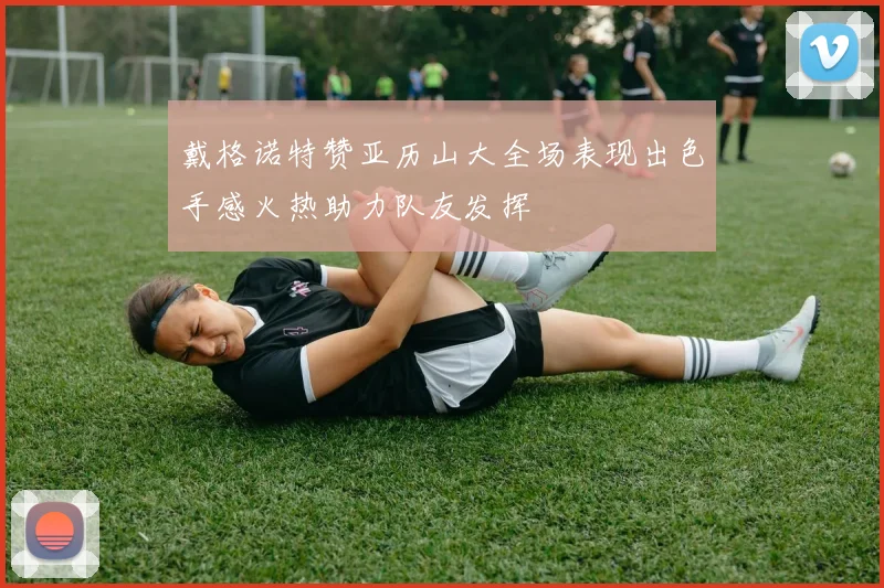 戴格诺特赞亚历山大全场表现出色手感火热助力队友发挥