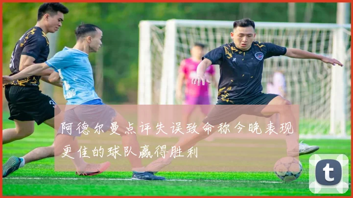 阿德尔曼点评失误致命称今晚表现更佳的球队赢得胜利