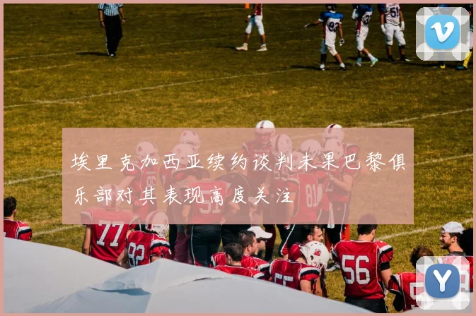 埃里克加西亚续约谈判未果巴黎俱乐部对其表现高度关注