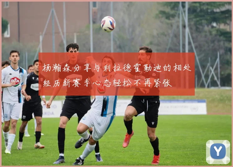 杨瀚森分享与利拉德霍勒迪的相处经历新赛季心态轻松不再紧张