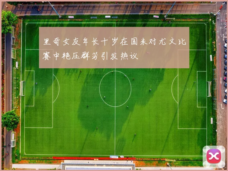 里奇女友年长十岁在国米对尤文比赛中艳压群芳引发热议