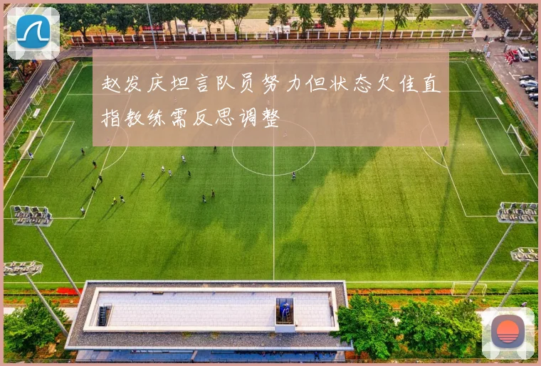 赵发庆坦言队员努力但状态欠佳直指教练需反思调整