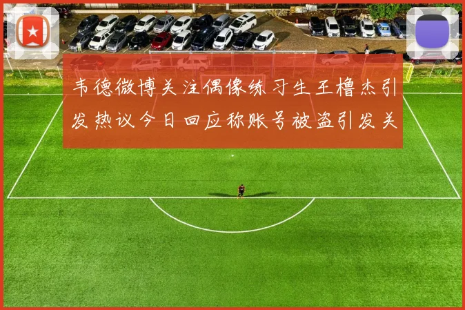 韦德微博关注偶像练习生王橹杰引发热议今日回应称账号被盗引发关注
