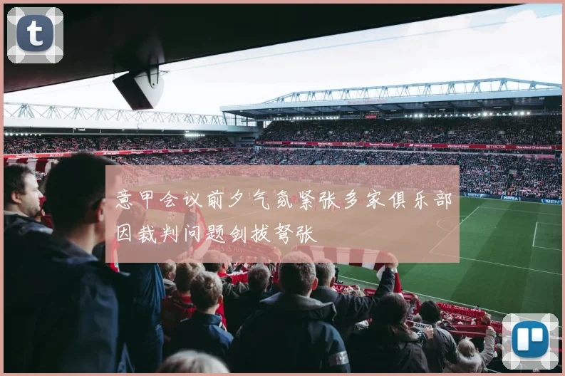意甲会议前夕气氛紧张多家俱乐部因裁判问题剑拔弩张