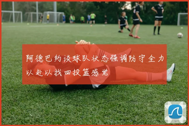 阿德巴约谈球队状态强调防守全力以赴以找回投篮感觉