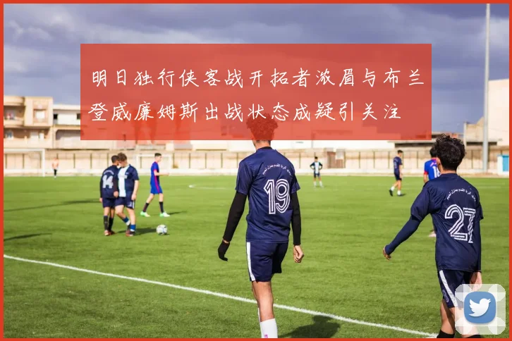 明日独行侠客战开拓者浓眉与布兰登威廉姆斯出战状态成疑引关注