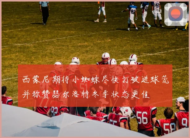 西蒙尼期待小蜘蛛尽快打破进球荒并称赞瑟尔洛特冬季状态更佳