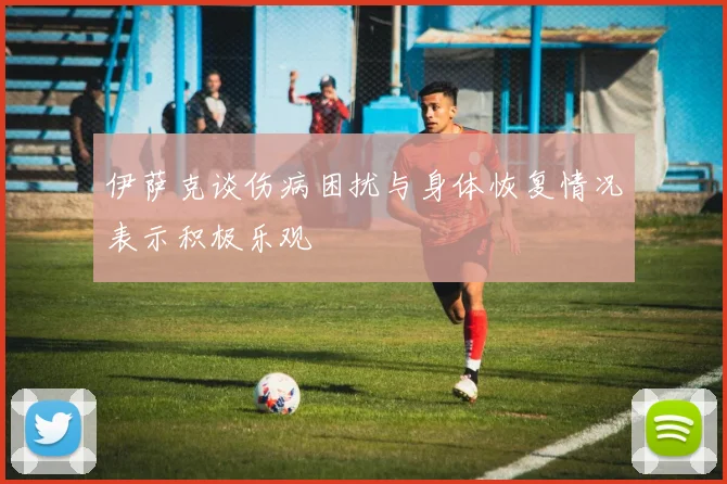 伊萨克谈伤病困扰与身体恢复情况表示积极乐观