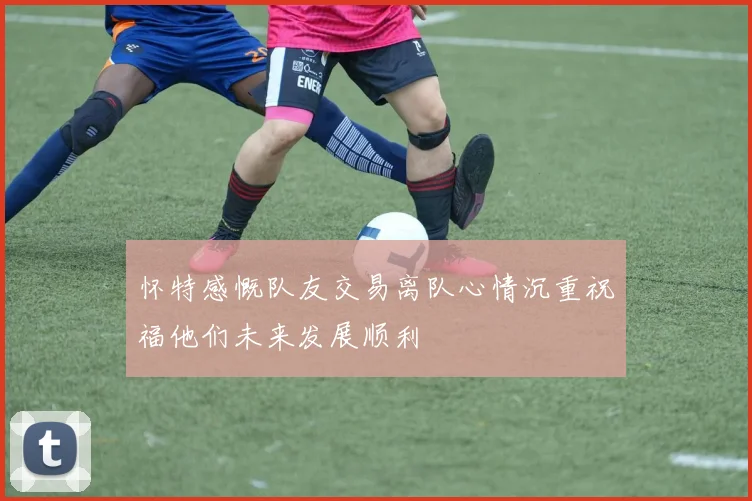 怀特感慨队友交易离队心情沉重祝福他们未来发展顺利