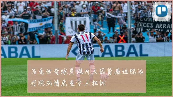马竞传奇球员佩内夫因肾癌住院治疗现病情危重令人担忧