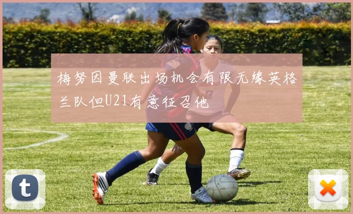 梅努因曼联出场机会有限无缘英格兰队但U21有意征召他