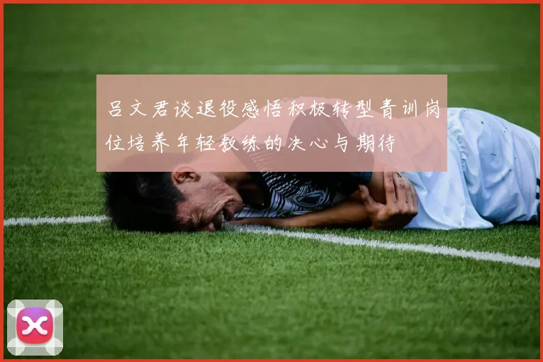 吕文君谈退役感悟积极转型青训岗位培养年轻教练的决心与期待