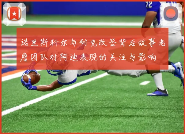 诺里斯科尔与耐克改签背后故事老詹团队对阿迪表现的关注与影响