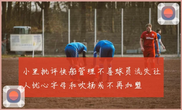 小里批评快船管理不善球员流失让人忧心字母和吹杨或不再加盟