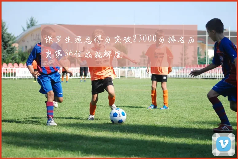 保罗生涯总得分突破23000分排名历史第36位成就辉煌