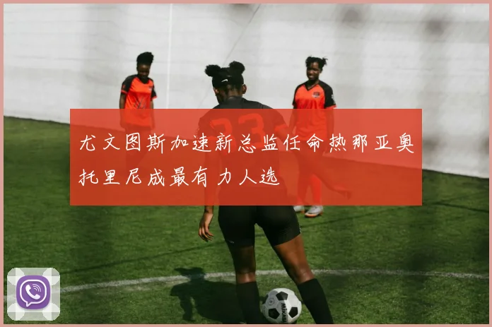 尤文图斯加速新总监任命热那亚奥托里尼成最有力人选