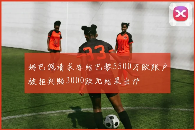 姆巴佩请求冻结巴黎5500万欧账户被拒判赔3000欧元结果出炉