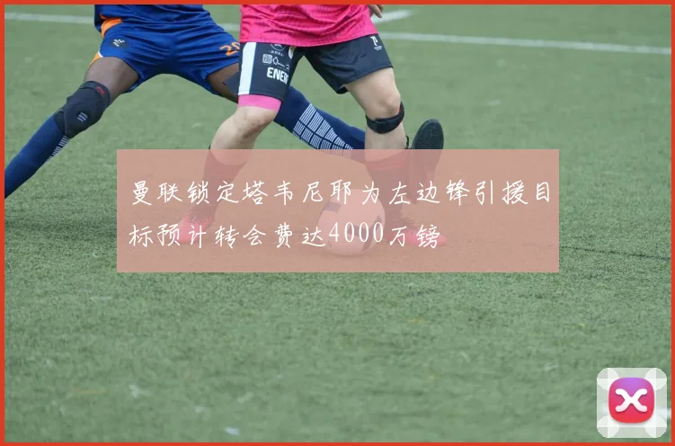 曼联锁定塔韦尼耶为左边锋引援目标预计转会费达4000万镑