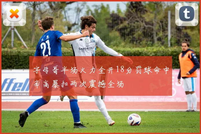 字母哥半场火力全开18分罚球命中率高暴扣两次震撼全场
