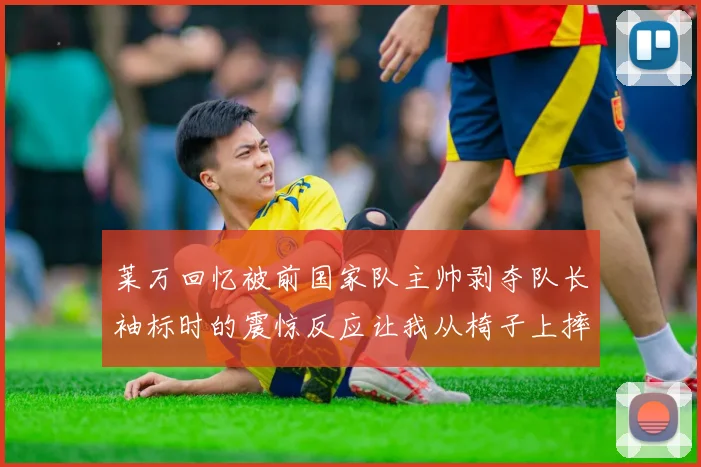 莱万回忆被前国家队主帅剥夺队长袖标时的震惊反应让我从椅子上摔了下来