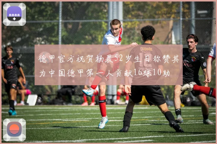 德甲官方祝贺杨晨52岁生日称赞其为中国德甲第一人贡献16球10助