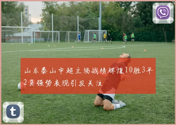 山东泰山中超主场战绩辉煌10胜3平2负强势表现引发关注