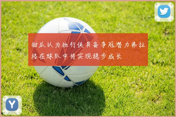 甜瓜认为独行侠具备争冠潜力弗拉格在球队中将实现稳步成长