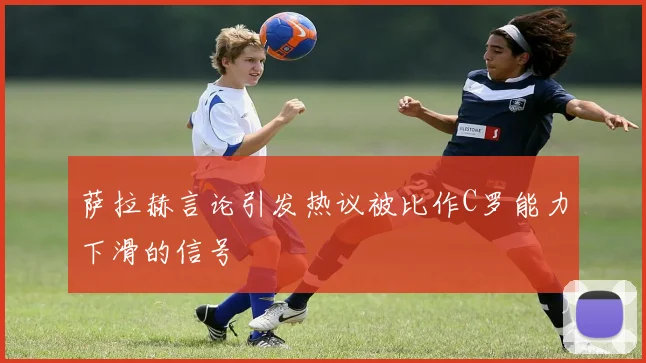 萨拉赫言论引发热议被比作C罗能力下滑的信号