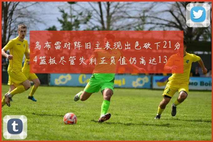 乌布雷对阵旧主表现出色砍下21分4篮板尽管失利正负值仍高达13