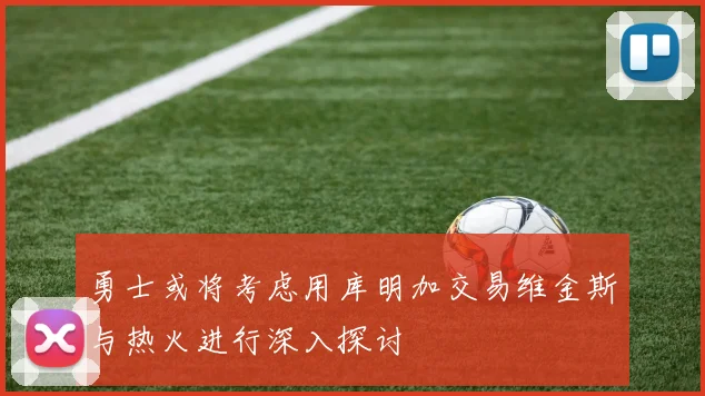 勇士或将考虑用库明加交易维金斯与热火进行深入探讨