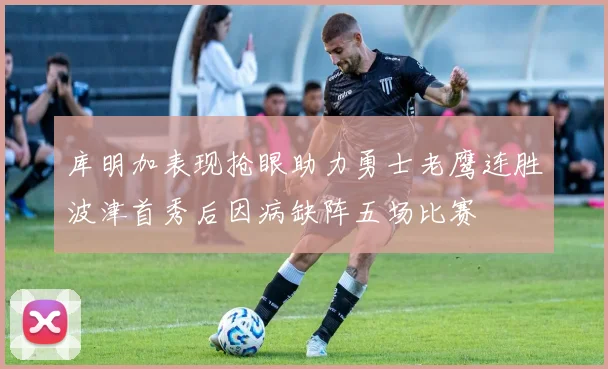 库明加表现抢眼助力勇士老鹰连胜波津首秀后因病缺阵五场比赛