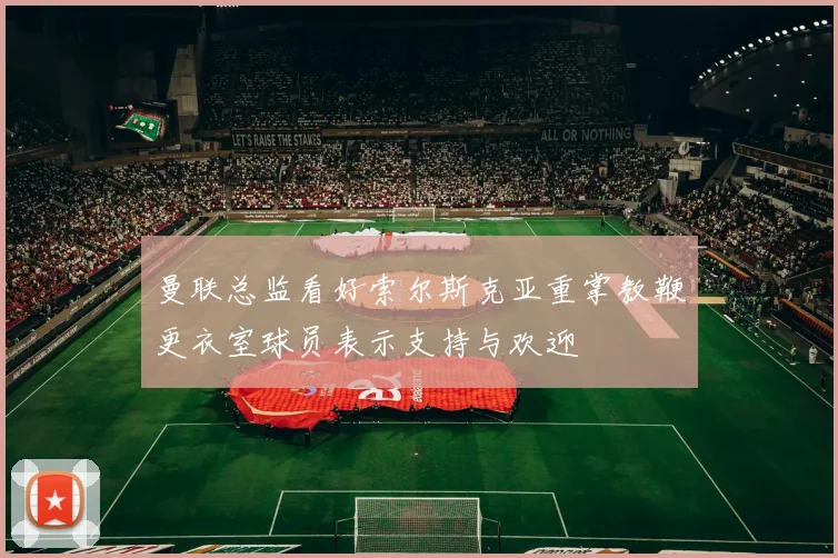 曼联总监看好索尔斯克亚重掌教鞭更衣室球员表示支持与欢迎