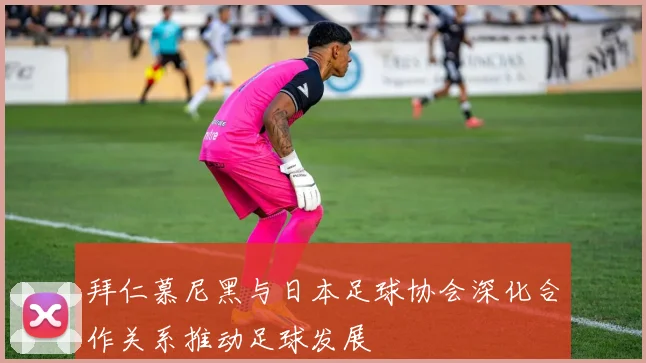 拜仁慕尼黑与日本足球协会深化合作关系推动足球发展