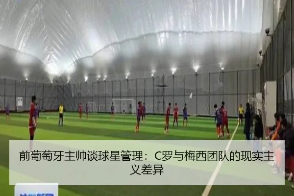 前葡萄牙主帅谈球星管理：C罗与梅西团队的现实主义差异（jiangnan）